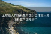 全球最大的油料生产国，全球最大的油料生产国是哪个