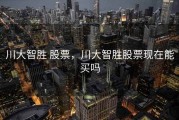 川大智胜 股票，川大智胜股票现在能买吗