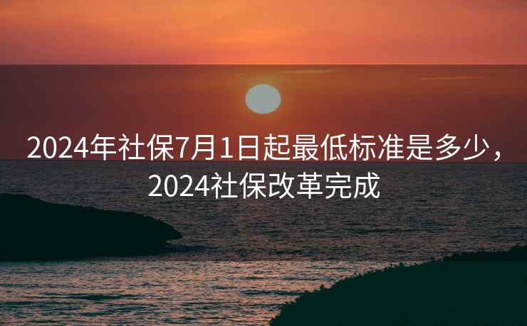 2024年社保7月1日起最低标准是多少，2024社保改革完成