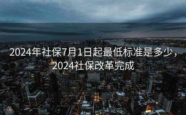 2024年社保7月1日起最低标准是多少，2024社保改革完成