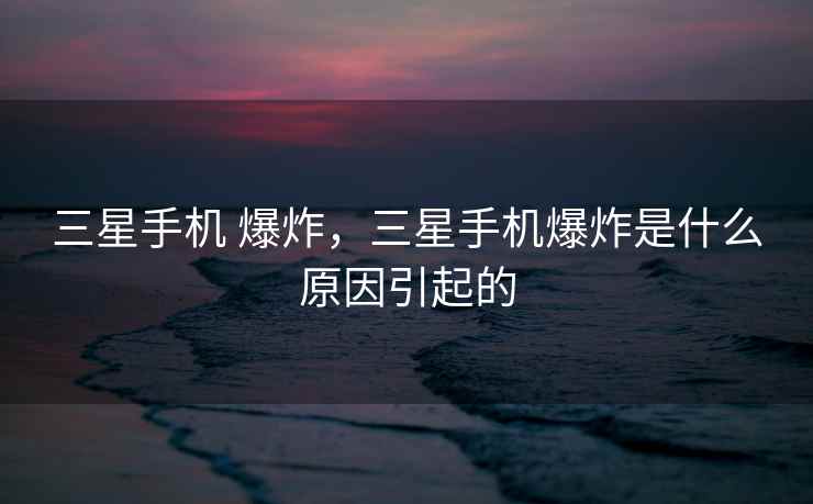 三星手机 爆炸，三星手机爆炸是什么原因引起的