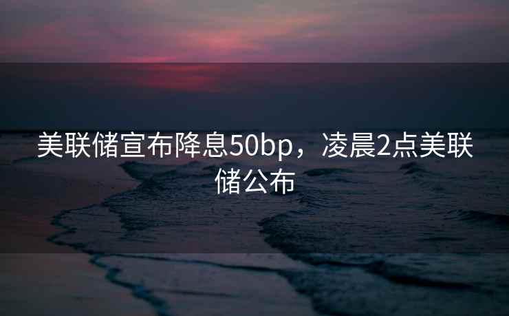 美联储宣布降息50bp，凌晨2点美联储公布