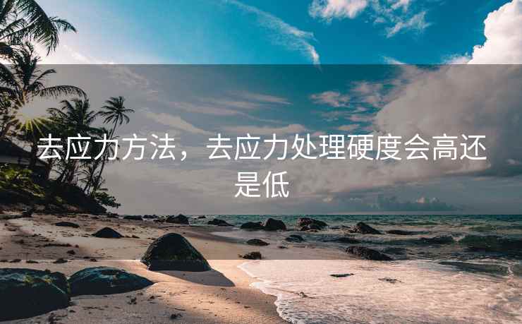 去应力方法，去应力处理硬度会高还是低