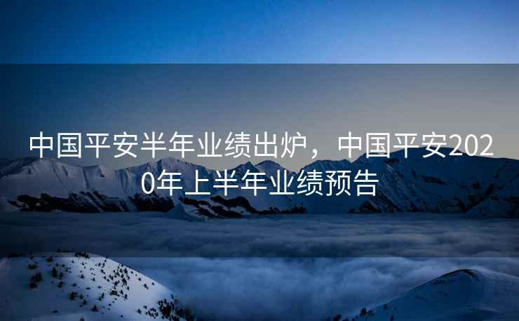 中国平安半年业绩出炉,中国平安2020年上半年业绩预告 中国平安半年业绩出炉,中国平安2020年上半年业绩预告