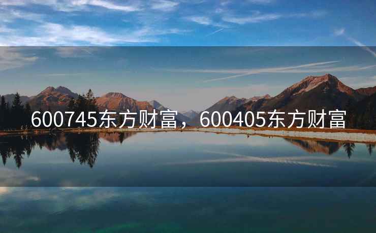 600745东方财富，600405东方财富