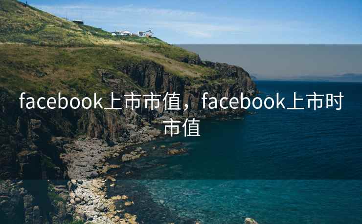 facebook上市市值，facebook上市时市值