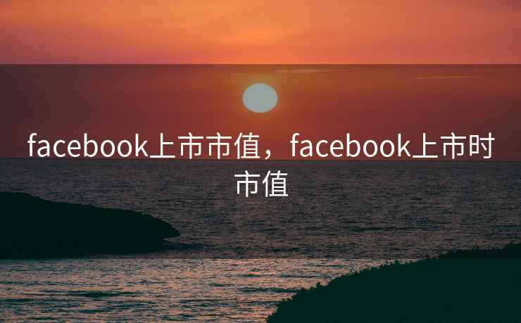 facebook上市市值，facebook上市时市值