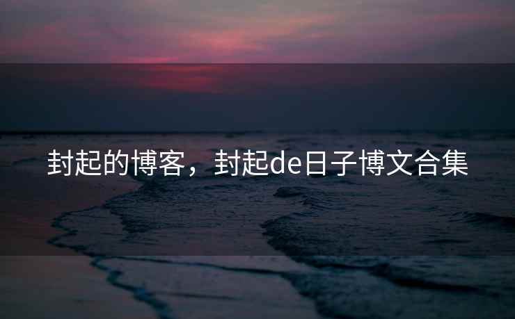 封起的博客，封起de日子博文合集